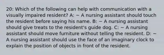 20: Which of the following can help with communication with a visually impaired resident? A: ~ A nursing assistant should touch the resident before saying his name. B: ~ A nursing assistant should give treats to the resident's guide dog. C: ~ A nursing assistant should move furniture without telling the resident. D: ~ A nursing assistant should use the face of an imaginary clock to explain the position of objects in front of the resident.