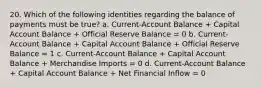 20. Which of the following identities regarding the balance of payments must be true? a. Current-Account Balance + Capital Account Balance + Official Reserve Balance = 0 b. Current-Account Balance + Capital Account Balance + Official Reserve Balance = 1 c. Current-Account Balance + Capital Account Balance + Merchandise Imports = 0 d. Current-Account Balance + Capital Account Balance + Net Financial Inflow = 0