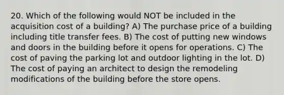 20. Which of the following would NOT be included in the acquisition cost of a building? A) The purchase price of a building including title transfer fees. B) The cost of putting new windows and doors in the building before it opens for operations. C) The cost of paving the parking lot and outdoor lighting in the lot. D) The cost of paying an architect to design the remodeling modifications of the building before the store opens.