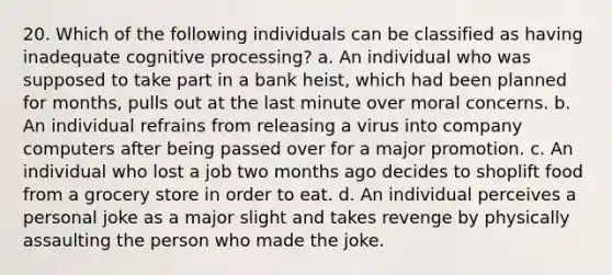 20. Which of the following individuals can be classified as having inadequate cognitive processing? a. An individual who was supposed to take part in a bank heist, which had been planned for months, pulls out at the last minute over moral concerns. b. An individual refrains from releasing a virus into company computers after being passed over for a major promotion. c. An individual who lost a job two months ago decides to shoplift food from a grocery store in order to eat. d. An individual perceives a personal joke as a major slight and takes revenge by physically assaulting the person who made the joke.