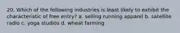 20. Which of the following industries is least likely to exhibit the characteristic of free entry? a. selling running apparel b. satellite radio c. yoga studios d. wheat farming