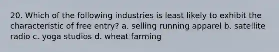 20. Which of the following industries is least likely to exhibit the characteristic of free entry? a. selling running apparel b. satellite radio c. yoga studios d. wheat farming