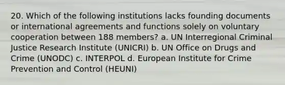 20. Which of the following institutions lacks founding documents or international agreements and functions solely on voluntary cooperation between 188 members? a. UN Interregional Criminal Justice Research Institute (UNICRI) b. UN Office on Drugs and Crime (UNODC) c. INTERPOL d. European Institute for Crime Prevention and Control (HEUNI)