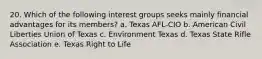 20. Which of the following interest groups seeks mainly financial advantages for its members? a. Texas AFL-CIO b. American Civil Liberties Union of Texas c. Environment Texas d. Texas State Rifle Association e. Texas Right to Life