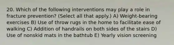 20. Which of the following interventions may play a role in fracture prevention? (Select all that apply.) A) Weight-bearing exercises B) Use of throw rugs in the home to facilitate ease of walking C) Addition of handrails on both sides of the stairs D) Use of nonskid mats in the bathtub E) Yearly vision screening