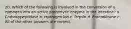 20. Which of the following is involved in the conversion of a zymogen into an active proteolytic enzyme in the intestine? a. Carboxypeptidase b. Hydrogen ion c. Pepsin d. Enterokinase e. All of the other answers are correct.