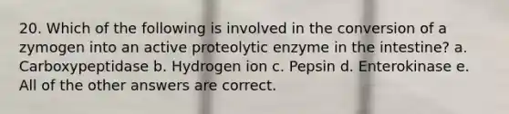 20. Which of the following is involved in the conversion of a zymogen into an active proteolytic enzyme in the intestine? a. Carboxypeptidase b. Hydrogen ion c. Pepsin d. Enterokinase e. All of the other answers are correct.