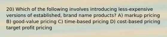 20) Which of the following involves introducing less-expensive versions of established, brand name products? A) markup pricing B) good-value pricing C) time-based pricing D) cost-based pricing target profit pricing