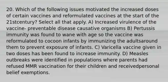 20. Which of the following issues motivated the increased doses of certain vaccines and reformulated vaccines at the start of the 21stcentury? Select all that apply. A) Increased virulence of the vaccine- preventable disease causative organisms B) Pertussis immunity was found to wane with age so the vaccine was reformulated to cocoon infants by immunizing the adultsaround them to prevent exposure of infants. C) Varicella vaccine given in two doses has been found to increase immunity. D) Measles outbreaks were identified in populations where parents had refused MMR vaccination for their children and receivedpersonal belief exemptions.