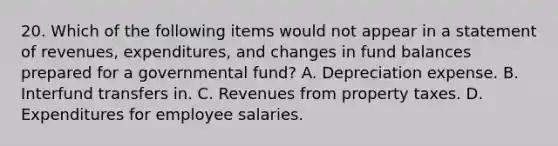 20. Which of the following items would not appear in a statement of revenues, expenditures, and changes in fund balances prepared for a governmental fund? A. Depreciation expense. B. Interfund transfers in. C. Revenues from property taxes. D. Expenditures for employee salaries.