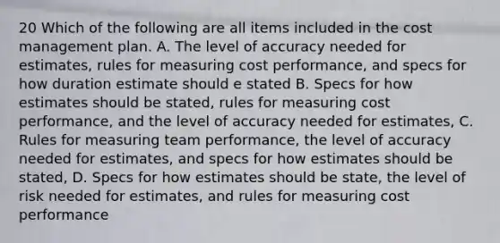 20 Which of the following are all items included in the cost management plan. A. The level of accuracy needed for estimates, rules for measuring cost performance, and specs for how duration estimate should e stated B. Specs for how estimates should be stated, rules for measuring cost performance, and the level of accuracy needed for estimates, C. Rules for measuring team performance, the level of accuracy needed for estimates, and specs for how estimates should be stated, D. Specs for how estimates should be state, the level of risk needed for estimates, and rules for measuring cost performance