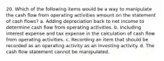 20. Which of the following items would be a way to manipulate the cash flow from operating activities amount on the statement of cash flows? a. Adding depreciation back to net income to determine cash flow from operating activities. b. Including interest expense and tax expense in the calculation of cash flow from operating activities. c. Recording an item that should be recorded as an operating activity as an investing activity. d. The cash flow statement cannot be manipulated.