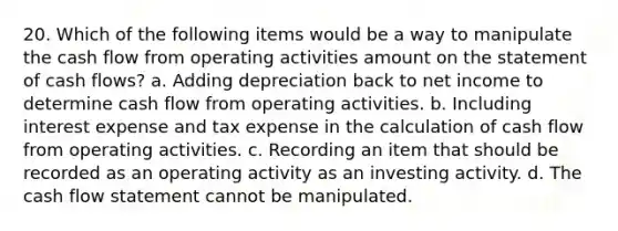 20. Which of the following items would be a way to manipulate the cash flow from operating activities amount on the statement of cash flows? a. Adding depreciation back to net income to determine cash flow from operating activities. b. Including interest expense and tax expense in the calculation of cash flow from operating activities. c. Recording an item that should be recorded as an operating activity as an investing activity. d. The cash flow statement cannot be manipulated.