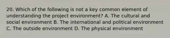 20. Which of the following is not a key common element of understanding the project environment? A. The cultural and social environment B. The international and political environment C. The outside environment D. The physical environment