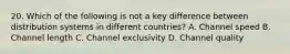 20. Which of the following is not a key difference between distribution systems in different countries? A. Channel speed B. Channel length C. Channel exclusivity D. Channel quality