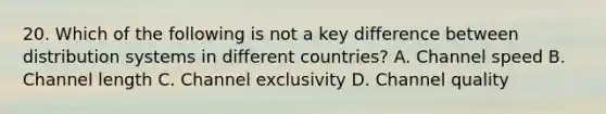 20. Which of the following is not a key difference between distribution systems in different countries? A. Channel speed B. Channel length C. Channel exclusivity D. Channel quality