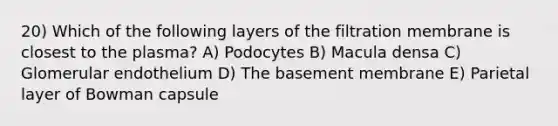 20) Which of the following layers of the filtration membrane is closest to the plasma? A) Podocytes B) Macula densa C) Glomerular endothelium D) The basement membrane E) Parietal layer of Bowman capsule