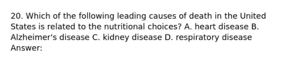 20. Which of the following leading causes of death in the United States is related to the nutritional choices? A. heart disease B. Alzheimer's disease C. kidney disease D. respiratory disease Answer: