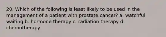 20. Which of the following is least likely to be used in the management of a patient with prostate cancer? a. watchful waiting b. hormone therapy c. radiation therapy d. chemotherapy