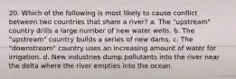 20. Which of the following is most likely to cause conflict between two countries that share a river? a. The "upstream" country drills a large number of new water wells. b. The "upstream" country builds a series of new dams. c. The "downstream" country uses an increasing amount of water for irrigation. d. New industries dump pollutants into the river near the delta where the river empties into the ocean.