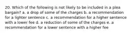 20. Which of the following is not likely to be included in a plea bargain? a. a drop of some of the charges b. a recommendation for a lighter sentence c. a recommendation for a higher sentence with a lower fee d. a reduction of some of the charges e. a recommendation for a lower sentence with a higher fee