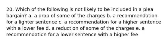 20. Which of the following is not likely to be included in a plea bargain? a. a drop of some of the charges b. a recommendation for a lighter sentence c. a recommendation for a higher sentence with a lower fee d. a reduction of some of the charges e. a recommendation for a lower sentence with a higher fee