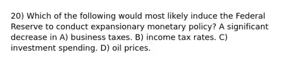 20) Which of the following would most likely induce the Federal Reserve to conduct expansionary monetary policy? A significant decrease in A) business taxes. B) income tax rates. C) investment spending. D) oil prices.