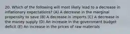 20. Which of the following will most likely lead to a decrease in inflationary expectations? (A) A decrease in the marginal propensity to save (B) A decrease in imports (C) A decrease in the money supply (D) An increase in the government budget deficit (E) An increase in the prices of raw materials