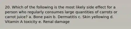 20. Which of the following is the most likely side effect for a person who regularly consumes large quantities of carrots or carrot juice?​ a. ​Bone pain b. ​Dermatitis c. ​Skin yellowing d. ​Vitamin A toxicity e. ​Renal damage