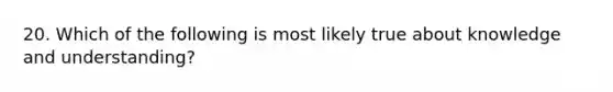 20. Which of the following is most likely true about knowledge and understanding?