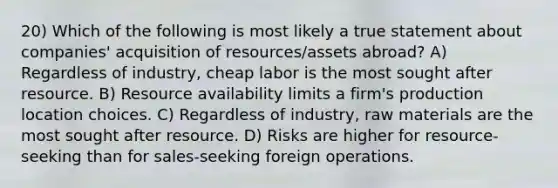 20) Which of the following is most likely a true statement about companies' acquisition of resources/assets abroad? A) Regardless of industry, cheap labor is the most sought after resource. B) Resource availability limits a firm's production location choices. C) Regardless of industry, raw materials are the most sought after resource. D) Risks are higher for resource-seeking than for sales-seeking foreign operations.