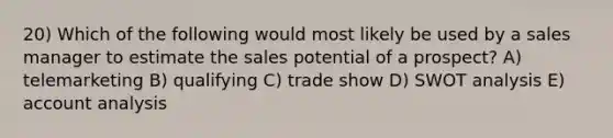 20) Which of the following would most likely be used by a sales manager to estimate the sales potential of a prospect? A) telemarketing B) qualifying C) trade show D) SWOT analysis E) account analysis