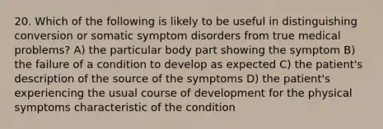 20. Which of the following is likely to be useful in distinguishing conversion or somatic symptom disorders from true medical problems? A) the particular body part showing the symptom B) the failure of a condition to develop as expected C) the patient's description of the source of the symptoms D) the patient's experiencing the usual course of development for the physical symptoms characteristic of the condition