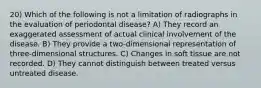 20) Which of the following is not a limitation of radiographs in the evaluation of periodontal disease? A) They record an exaggerated assessment of actual clinical involvement of the disease. B) They provide a two-dimensional representation of three-dimensional structures. C) Changes in soft tissue are not recorded. D) They cannot distinguish between treated versus untreated disease.