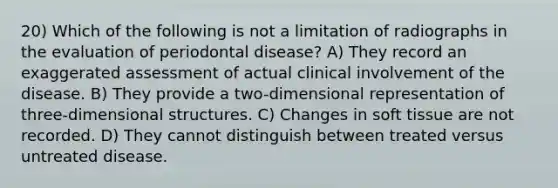 20) Which of the following is not a limitation of radiographs in the evaluation of periodontal disease? A) They record an exaggerated assessment of actual clinical involvement of the disease. B) They provide a two-dimensional representation of three-dimensional structures. C) Changes in soft tissue are not recorded. D) They cannot distinguish between treated versus untreated disease.