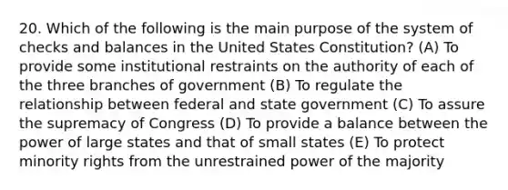 20. Which of the following is the main purpose of the system of checks and balances in the United States Constitution? (A) To provide some institutional restraints on the authority of each of the three branches of government (B) To regulate the relationship between federal and state government (C) To assure the supremacy of Congress (D) To provide a balance between the power of large states and that of small states (E) To protect minority rights from the unrestrained power of the majority