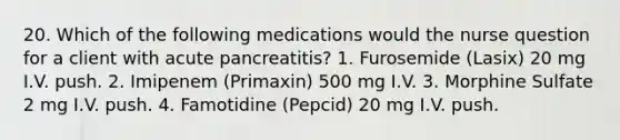 20. Which of the following medications would the nurse question for a client with acute pancreatitis? 1. Furosemide (Lasix) 20 mg I.V. push. 2. Imipenem (Primaxin) 500 mg I.V. 3. Morphine Sulfate 2 mg I.V. push. 4. Famotidine (Pepcid) 20 mg I.V. push.