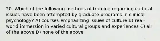 20. Which of the following methods of training regarding cultural issues have been attempted by graduate programs in clinical psychology? A) courses emphasizing issues of culture B) real-world immersion in varied cultural groups and experiences C) all of the above D) none of the above