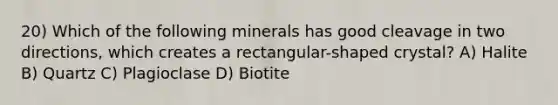 20) Which of the following minerals has good cleavage in two directions, which creates a rectangular-shaped crystal? A) Halite B) Quartz C) Plagioclase D) Biotite