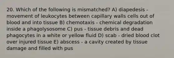 20. Which of the following is mismatched? A) diapedesis - movement of leukocytes between capillary walls cells out of blood and into tissue B) chemotaxis - chemical degradation inside a phagolysosome C) pus - tissue debris and dead phagocytes in a white or yellow fluid D) scab - dried blood clot over injured tissue E) abscess - a cavity created by tissue damage and filled with pus