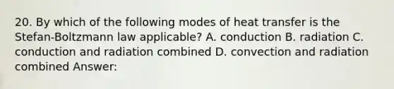 20. By which of the following modes of heat transfer is the Stefan-Boltzmann law applicable? A. conduction B. radiation C. conduction and radiation combined D. convection and radiation combined Answer: