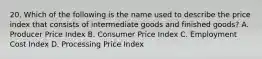 20. Which of the following is the name used to describe the price index that consists of intermediate goods and finished goods? A. Producer Price Index B. Consumer Price Index C. Employment Cost Index D. Processing Price Index