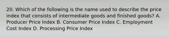 20. Which of the following is the name used to describe the price index that consists of intermediate goods and finished goods? A. Producer Price Index B. Consumer Price Index C. Employment Cost Index D. Processing Price Index