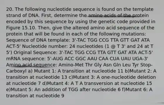 20. The following nucleotide sequence is found on the template strand of DNA. First, determine the amino acids of the protein encoded by this sequence by using the genetic code provided in Figure 15.10. Then, give the altered amino acid sequence of the protein that will be found in each of the following mutations: Sequence of DNA template: 3'-TAC TGG CCG TTA GTT GAT ATA ACT-5' Nucleotide number: 24 nucleotides (1 @ T 3' and 24 at T 5') Original Sequence: 3'-TAC TGG CCG TTA GTT GAT ATA ACT-5' mRNA sequence: 5'-AUG ACC GGC AAU CAA CUA UAU UGA-3' Amino acid sequence: Amino-Met Thr Gly Asn Gln Leu Tyr Stop-Carboxyl a) Mutant 1: A transition at nucleotide 11 b)Mutant 2: A transition at nucleotide 13 c)Mutant 3: A one-nucleotide deletion at nucleotide 7 d)Mutant 4: A T A transversion at nucleotide 15 e)Mutant 5: An addition of TGG after nucleotide 6 f)Mutant 6: A transition at nucleotide 9