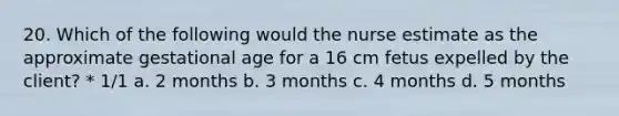 20. Which of the following would the nurse estimate as the approximate gestational age for a 16 cm fetus expelled by the client? * 1/1 a. 2 months b. 3 months c. 4 months d. 5 months