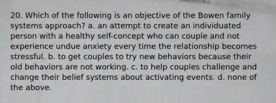 20. Which of the following is an objective of the Bowen family systems approach? a. an attempt to create an individuated person with a healthy self-concept who can couple and not experience undue anxiety every time the relationship becomes stressful. b. to get couples to try new behaviors because their old behaviors are not working. c. to help couples challenge and change their belief systems about activating events. d. none of the above.