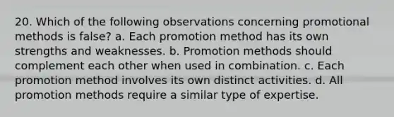 20. Which of the following observations concerning promotional methods is false? a. Each promotion method has its own strengths and weaknesses. b. Promotion methods should complement each other when used in combination. c. Each promotion method involves its own distinct activities. d. All promotion methods require a similar type of expertise.