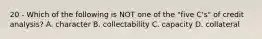 20 - Which of the following is NOT one of the "five C's" of credit analysis? A. character B. collectability C. capacity D. collateral