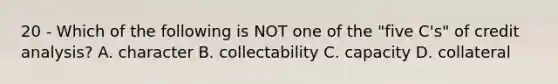 20 - Which of the following is NOT one of the "five C's" of credit analysis? A. character B. collectability C. capacity D. collateral