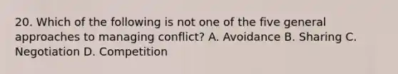 20. Which of the following is not one of the five general approaches to managing conflict? A. Avoidance B. Sharing C. Negotiation D. Competition